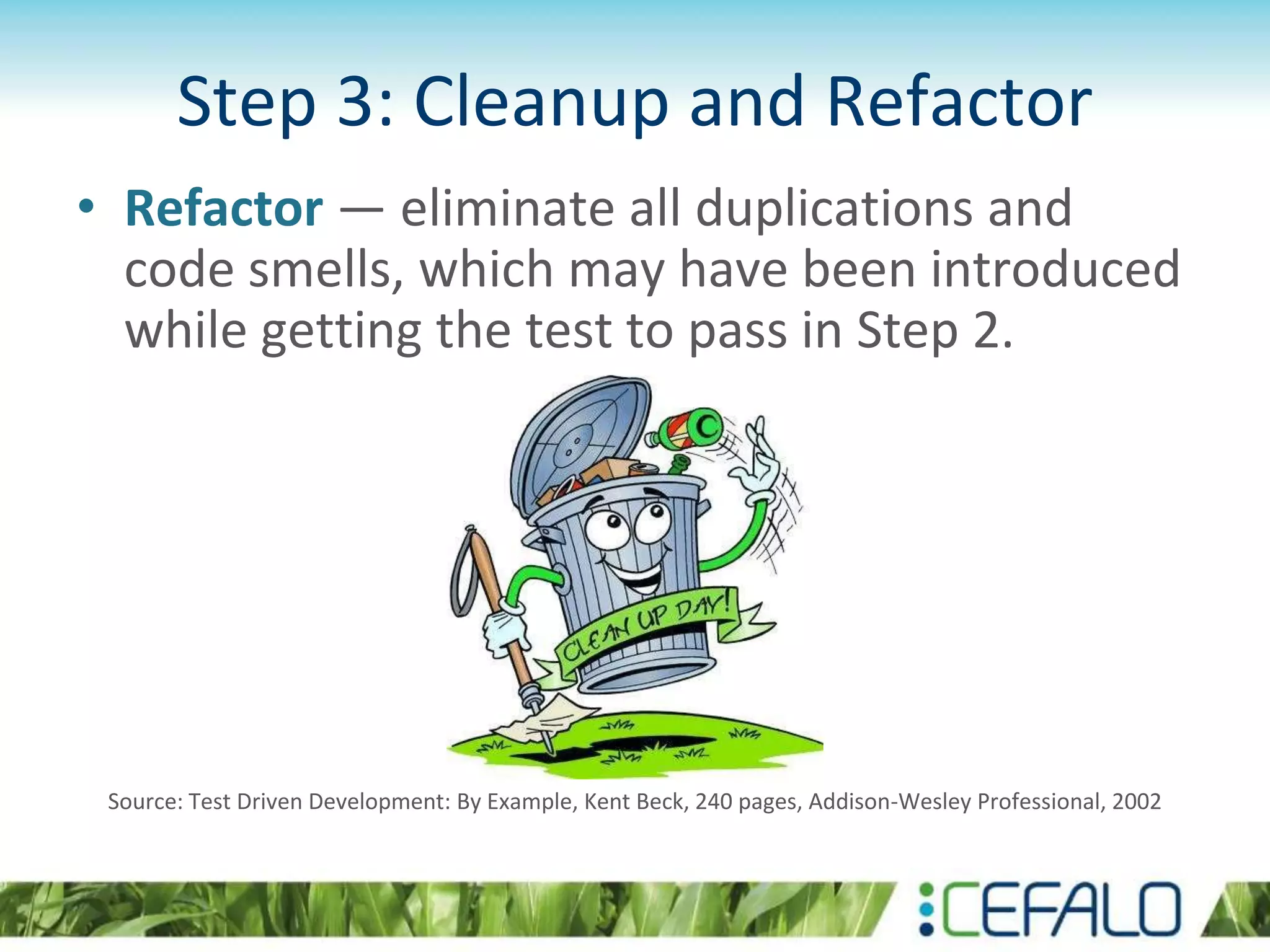 Step 3: Cleanup and Refactor • Refactor — eliminate all duplications and code smells, which may have been introduced while getting the test to pass in Step 2. Source: Test Driven Development: By Example, Kent Beck, 240 pages, Addison-Wesley Professional, 2002 