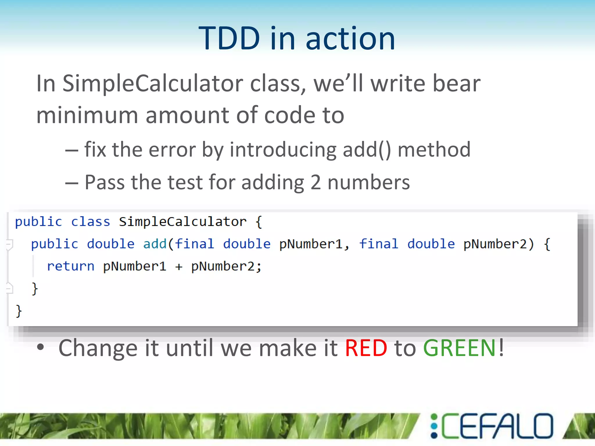 TDD in action In SimpleCalculator class, we’ll write bear minimum amount of code to – fix the error by introducing add() method – Pass the test for adding 2 numbers • Change it until we make it RED to GREEN! 