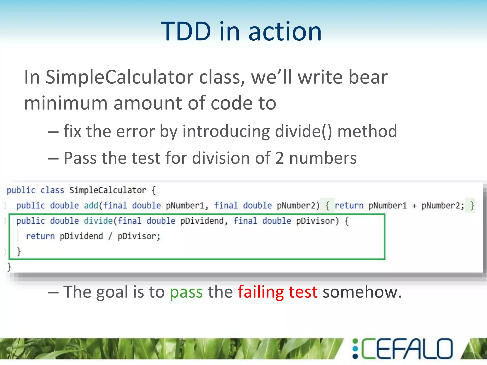 TDD in action In SimpleCalculator class, we’ll write bear minimum amount of code to – fix the error by introducing divide() method – Pass the test for division of 2 numbers – The goal is to pass the failing test somehow. 