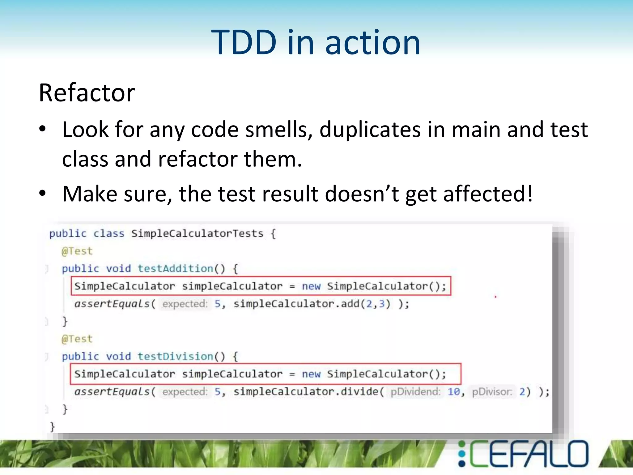 TDD in action Refactor • Look for any code smells, duplicates in main and test class and refactor them. • Make sure, the test result doesn’t get affected! 