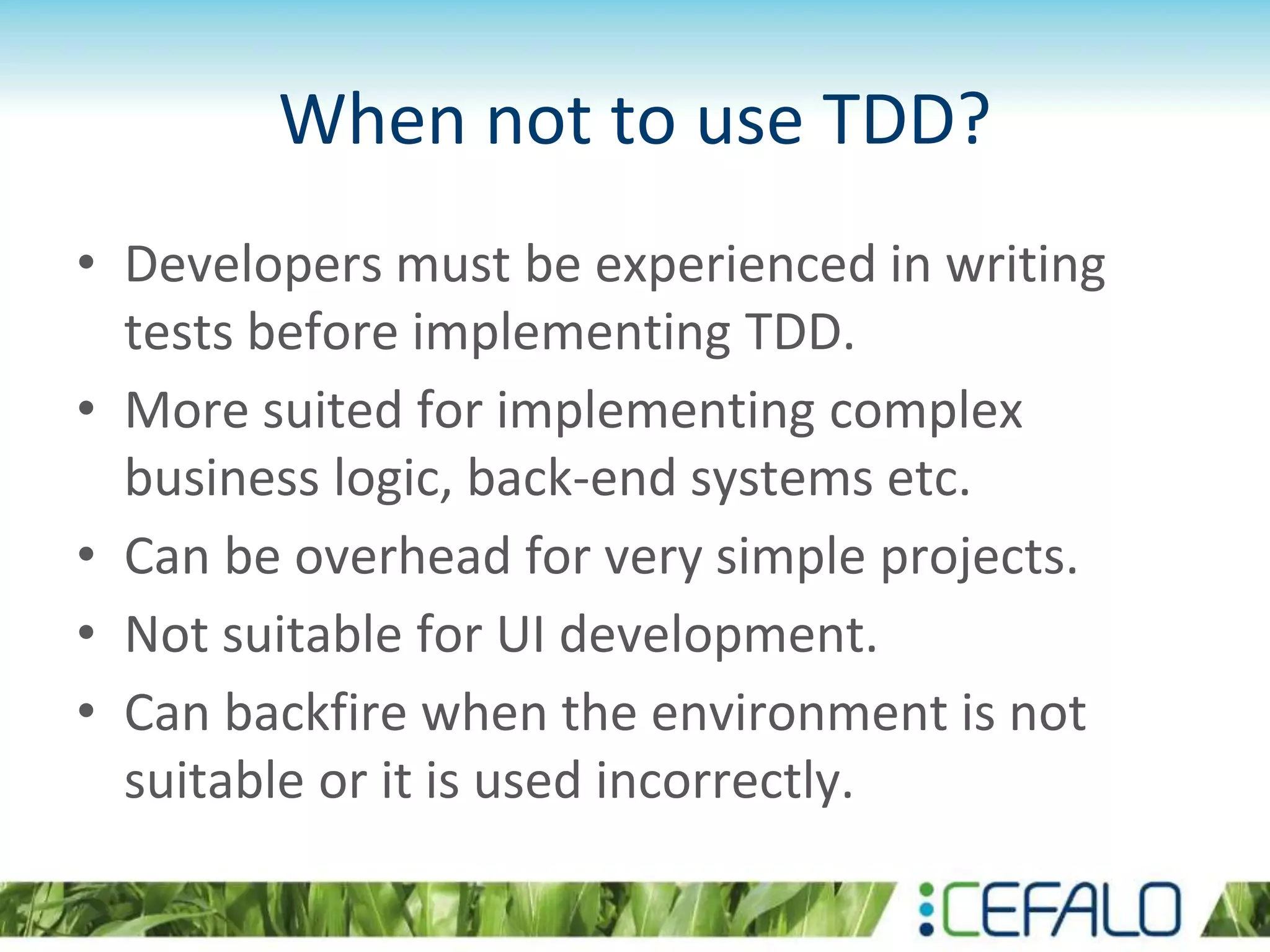 When not to use TDD? • Developers must be experienced in writing tests before implementing TDD. • More suited for implementing complex business logic, back-end systems etc. • Can be overhead for very simple projects. • Not suitable for UI development. • Can backfire when the environment is not suitable or it is used incorrectly. 
