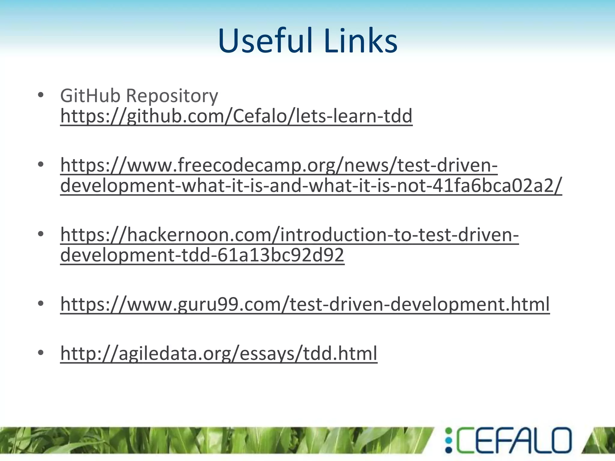 Useful Links • GitHub Repository https://github.com/Cefalo/lets-learn-tdd • https://www.freecodecamp.org/news/test-driven- development-what-it-is-and-what-it-is-not-41fa6bca02a2/ • https://hackernoon.com/introduction-to-test-driven- development-tdd-61a13bc92d92 • https://www.guru99.com/test-driven-development.html • http://agiledata.org/essays/tdd.html 