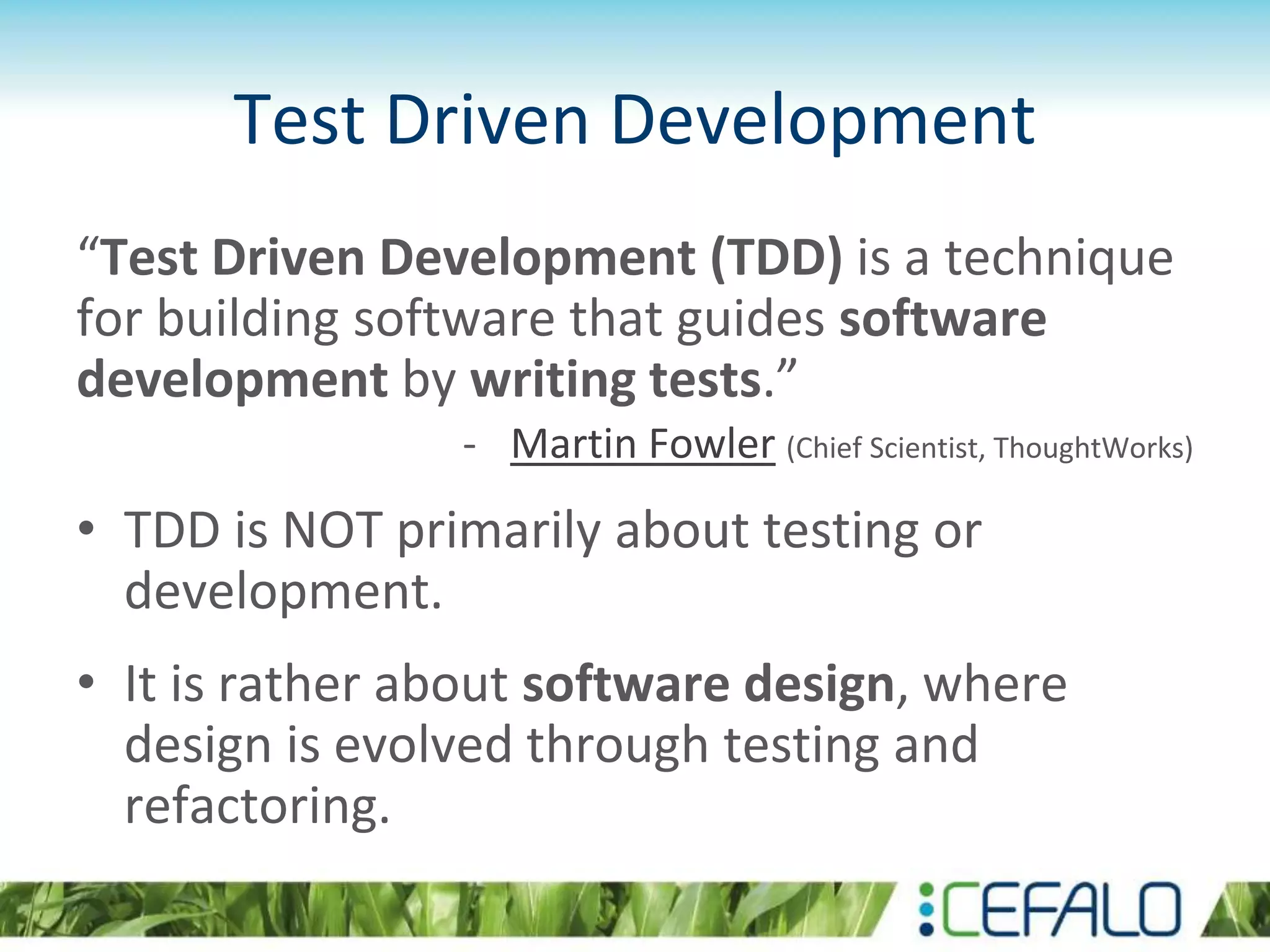 Test Driven Development “Test Driven Development (TDD) is a technique for building software that guides software development by writing tests.” - Martin Fowler (Chief Scientist, ThoughtWorks) • TDD is NOT primarily about testing or development. • It is rather about software design, where design is evolved through testing and refactoring. 
