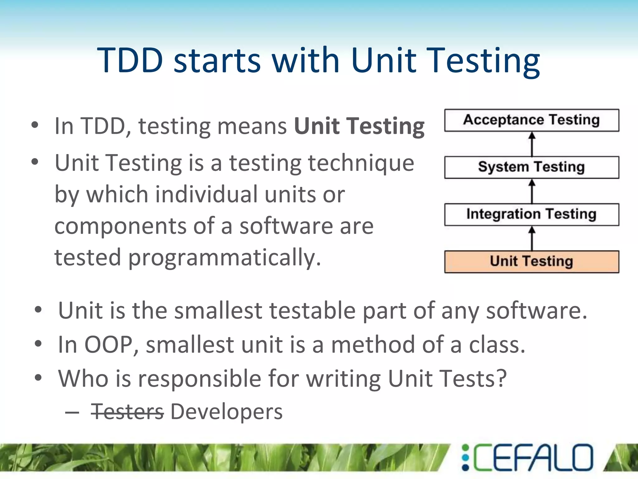 TDD starts with Unit Testing • In TDD, testing means Unit Testing • Unit Testing is a testing technique by which individual units or components of a software are tested programmatically. • Unit is the smallest testable part of any software. • In OOP, smallest unit is a method of a class. • Who is responsible for writing Unit Tests? – Testers Developers 