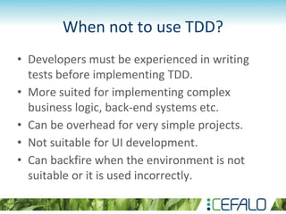 When not to use TDD?
• Developers must be experienced in writing
tests before implementing TDD.
• More suited for implementing complex
business logic, back-end systems etc.
• Can be overhead for very simple projects.
• Not suitable for UI development.
• Can backfire when the environment is not
suitable or it is used incorrectly.
 