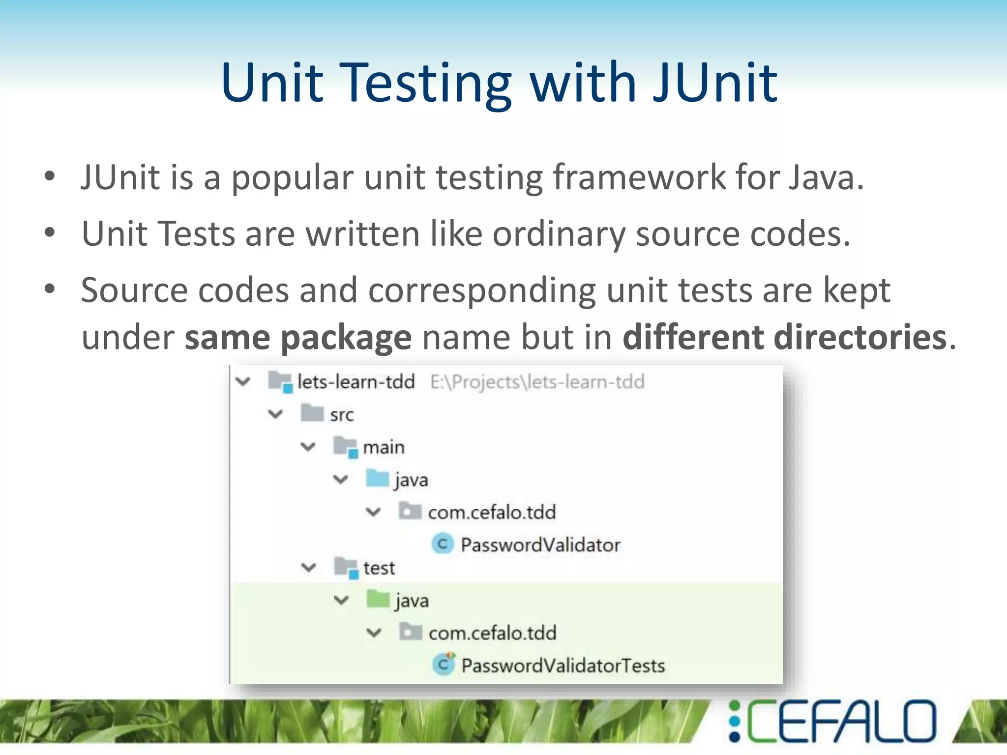 Unit Testing with JUnit • JUnit is a popular unit testing framework for Java. • Unit Tests are written like ordinary source codes. • Source codes and corresponding unit tests are kept under same package name but in different directories. 