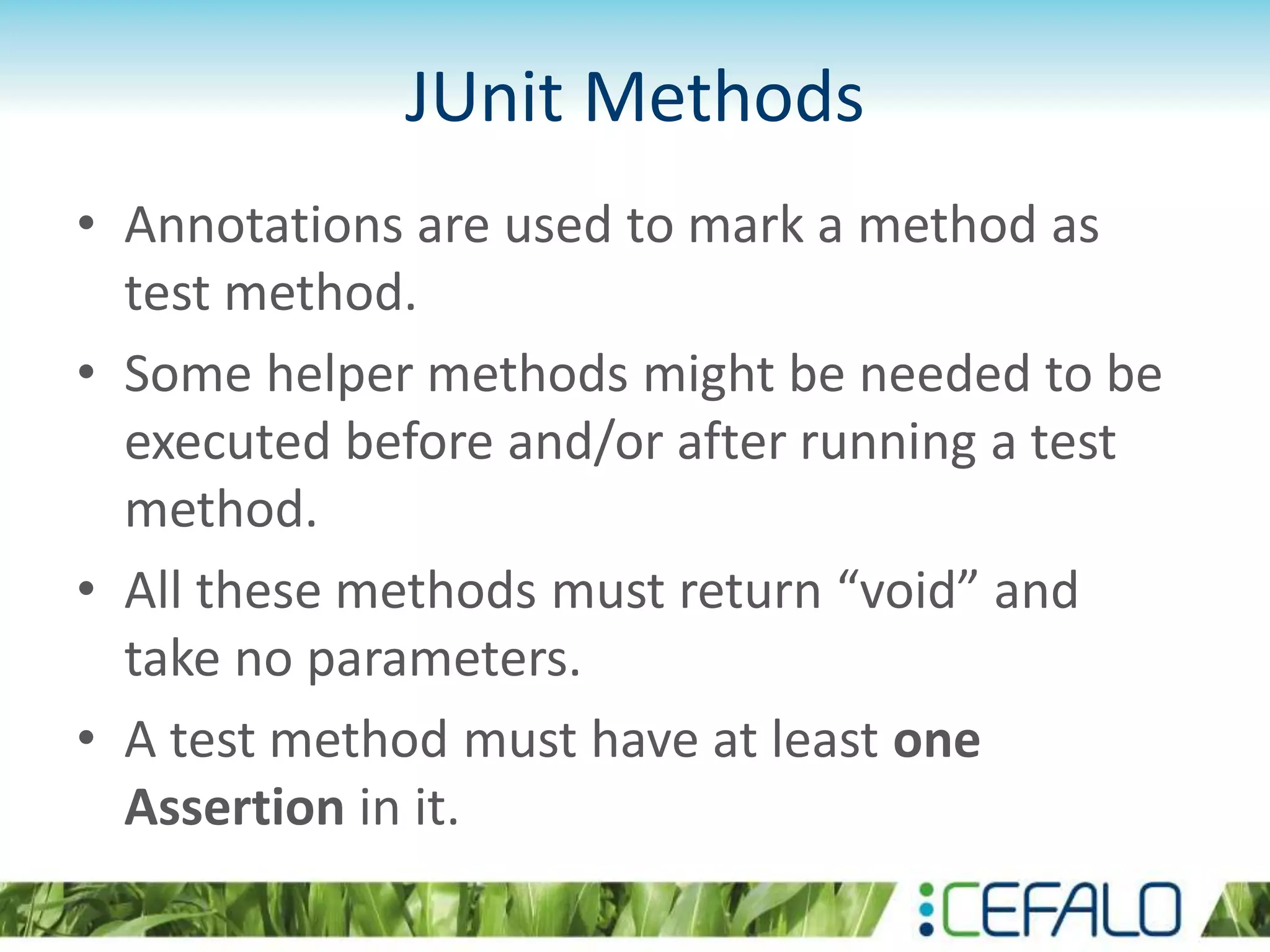 JUnit Methods • Annotations are used to mark a method as test method. • Some helper methods might be needed to be executed before and/or after running a test method. • All these methods must return “void” and take no parameters. • A test method must have at least one Assertion in it. 