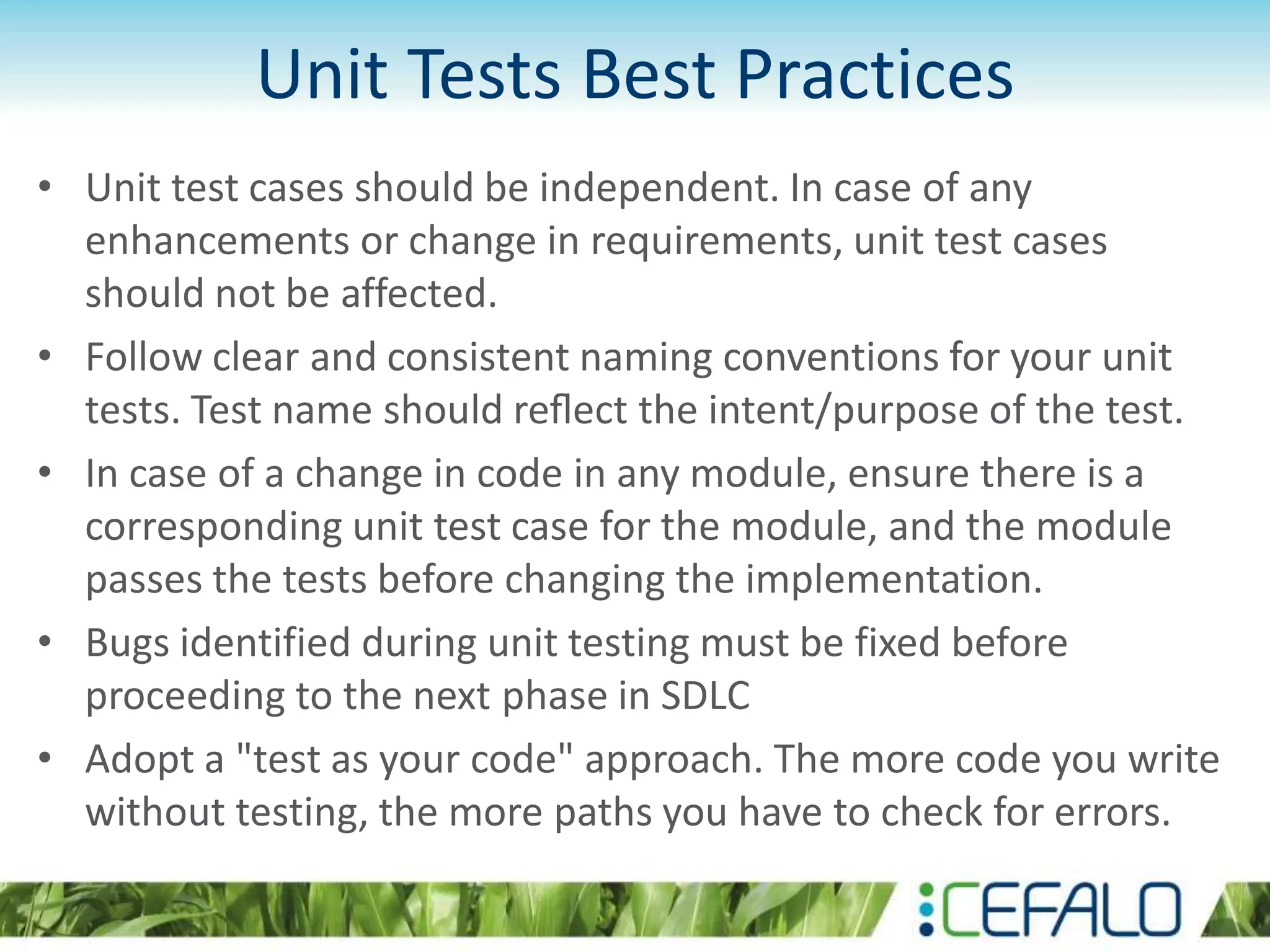 Unit Tests Best Practices • Unit test cases should be independent. In case of any enhancements or change in requirements, unit test cases should not be affected. • Follow clear and consistent naming conventions for your unit tests. Test name should reﬂect the intent/purpose of the test. • In case of a change in code in any module, ensure there is a corresponding unit test case for the module, and the module passes the tests before changing the implementation. • Bugs identified during unit testing must be fixed before proceeding to the next phase in SDLC • Adopt a "test as your code" approach. The more code you write without testing, the more paths you have to check for errors. 