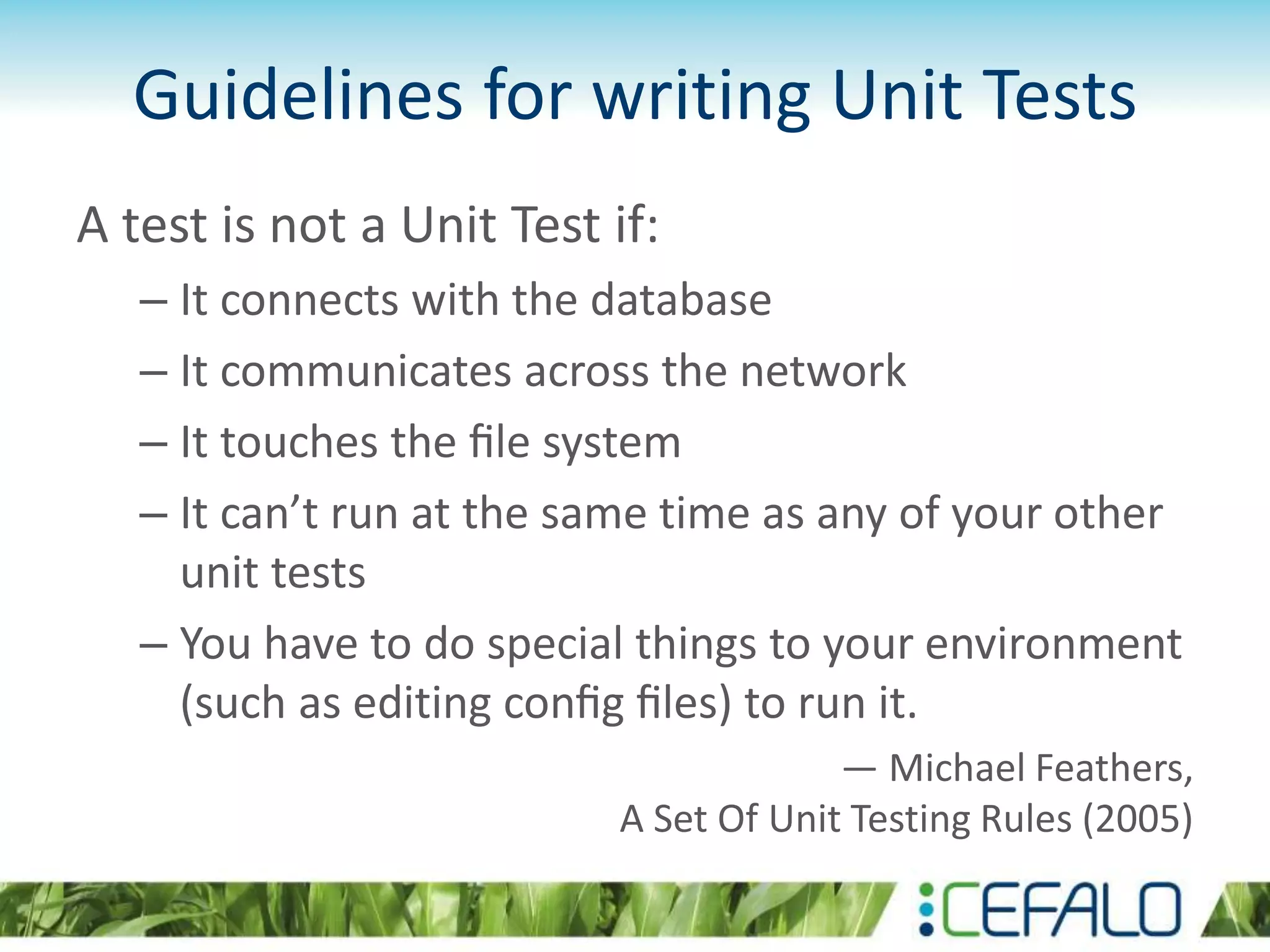 Guidelines for writing Unit Tests A test is not a Unit Test if: – It connects with the database – It communicates across the network – It touches the ﬁle system – It can’t run at the same time as any of your other unit tests – You have to do special things to your environment (such as editing conﬁg ﬁles) to run it. — Michael Feathers, A Set Of Unit Testing Rules (2005) 