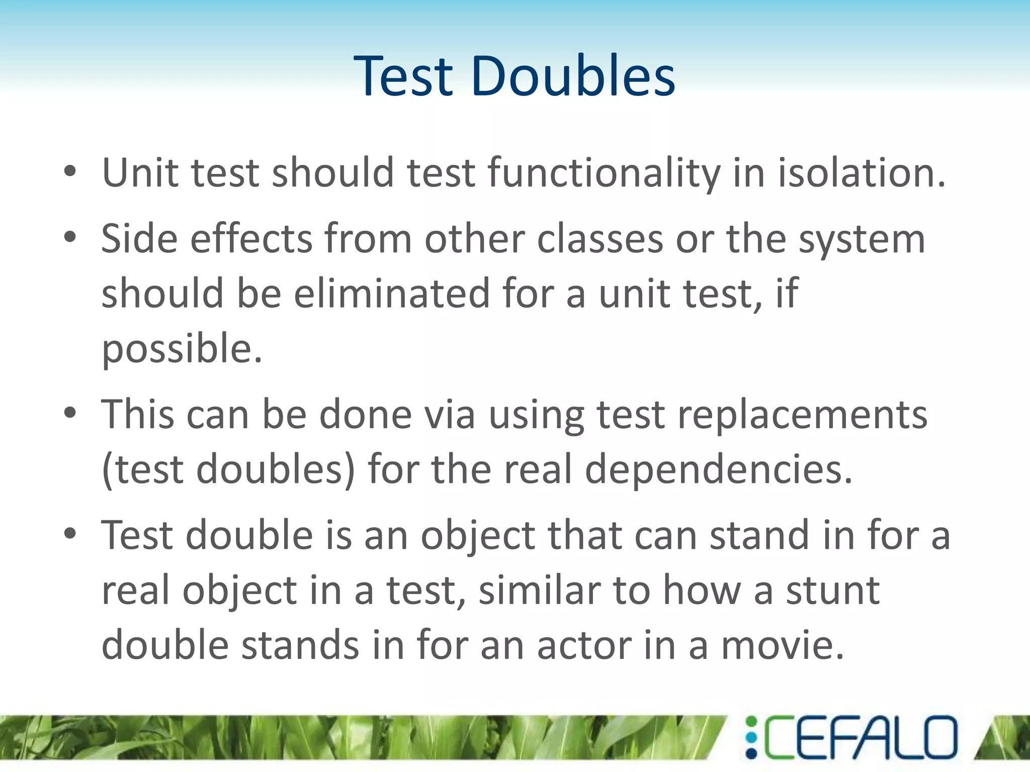 Test Doubles • Unit test should test functionality in isolation. • Side effects from other classes or the system should be eliminated for a unit test, if possible. • This can be done via using test replacements (test doubles) for the real dependencies. • Test double is an object that can stand in for a real object in a test, similar to how a stunt double stands in for an actor in a movie. 