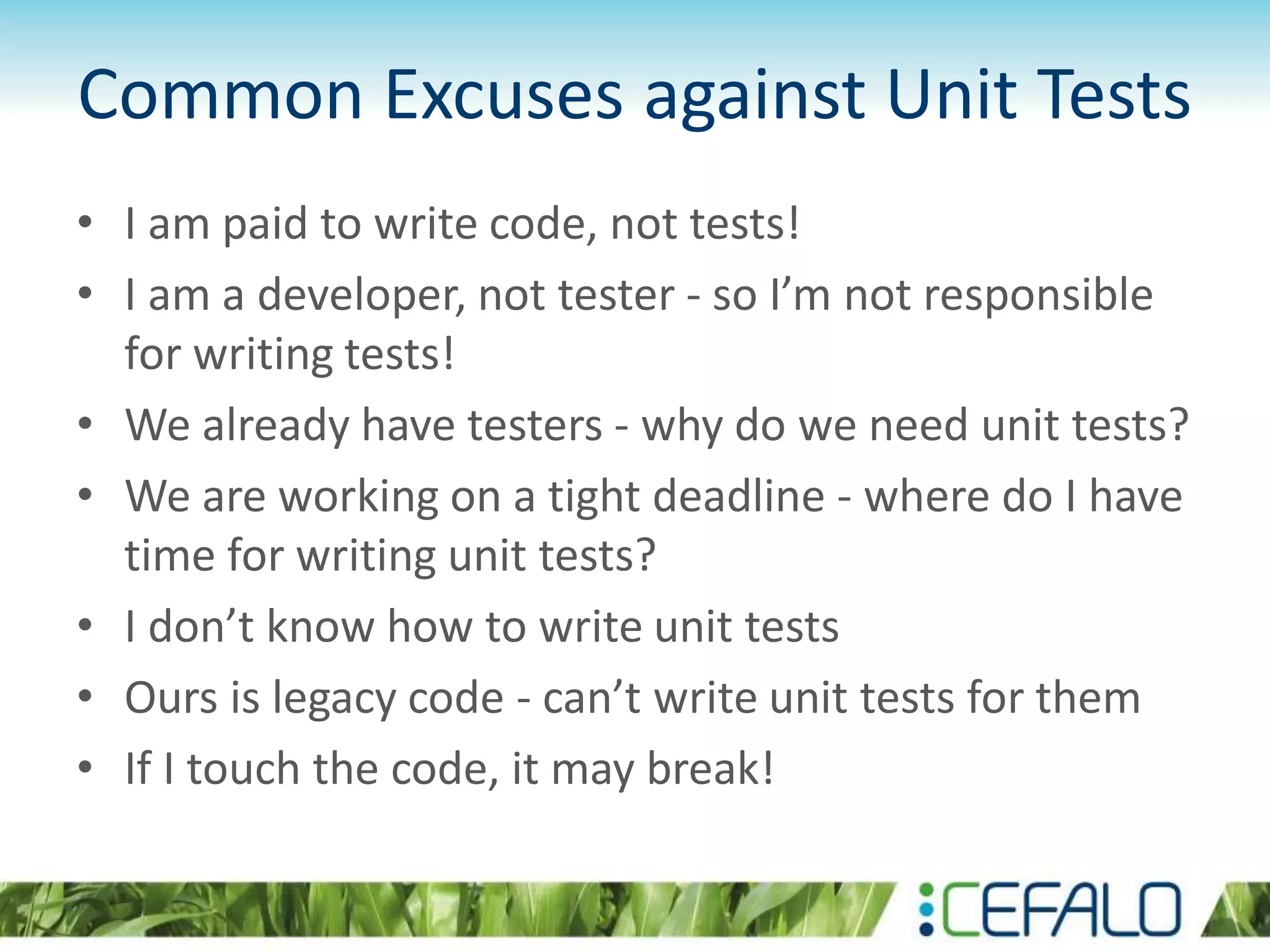Common Excuses against Unit Tests • I am paid to write code, not tests! • I am a developer, not tester - so I’m not responsible for writing tests! • We already have testers - why do we need unit tests? • We are working on a tight deadline - where do I have time for writing unit tests? • I don’t know how to write unit tests • Ours is legacy code - can’t write unit tests for them • If I touch the code, it may break! 
