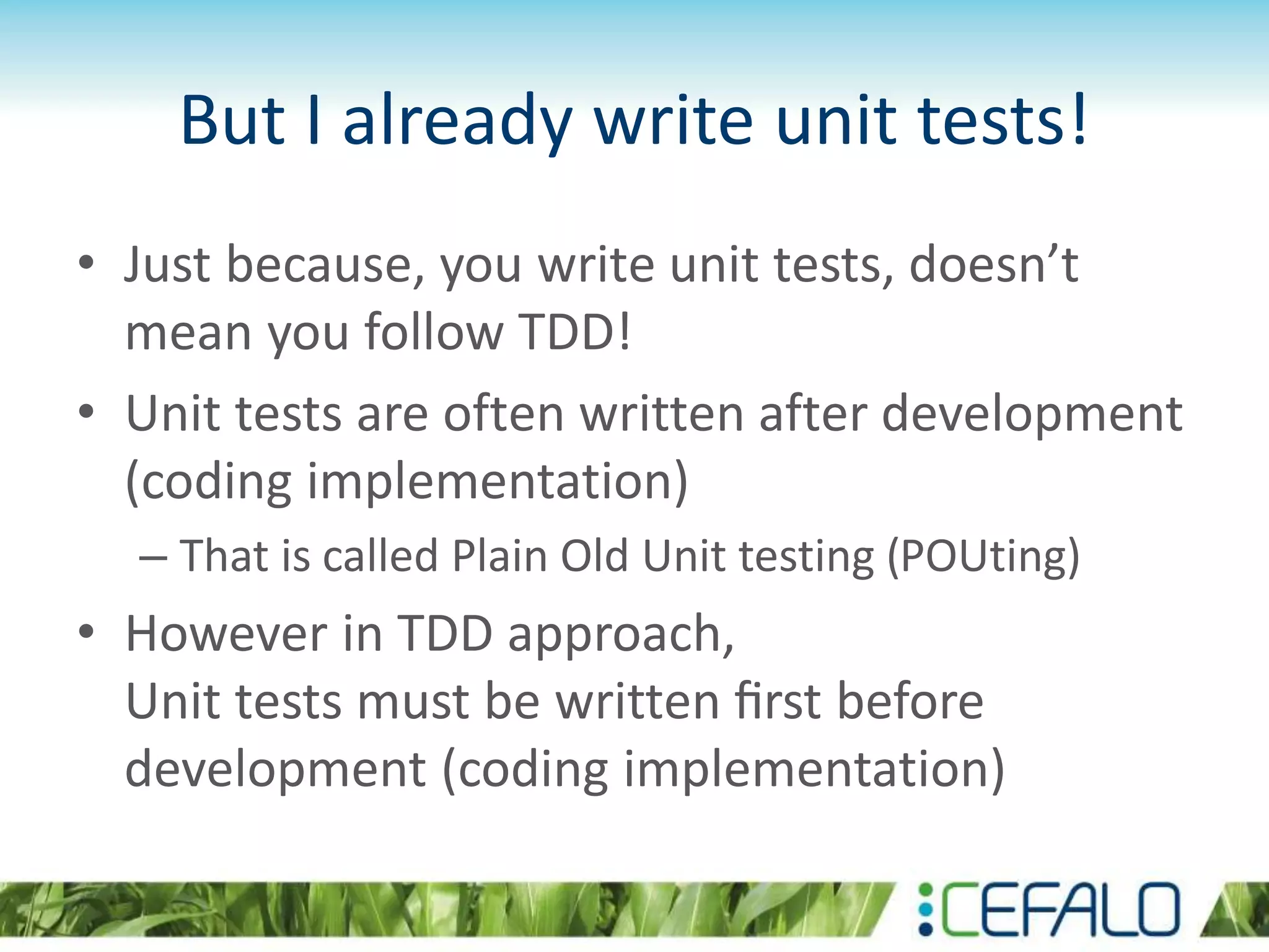 But I already write unit tests! • Just because, you write unit tests, doesn’t mean you follow TDD! • Unit tests are often written after development (coding implementation) – That is called Plain Old Unit testing (POUting) • However in TDD approach, Unit tests must be written ﬁrst before development (coding implementation) 
