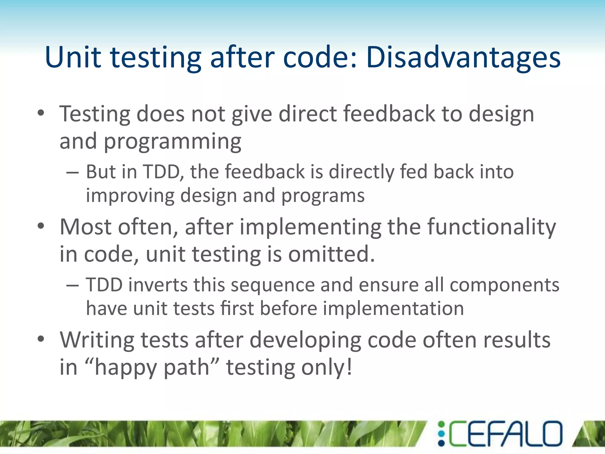 Unit testing after code: Disadvantages • Testing does not give direct feedback to design and programming – But in TDD, the feedback is directly fed back into improving design and programs • Most often, after implementing the functionality in code, unit testing is omitted. – TDD inverts this sequence and ensure all components have unit tests ﬁrst before implementation • Writing tests after developing code often results in “happy path” testing only! 