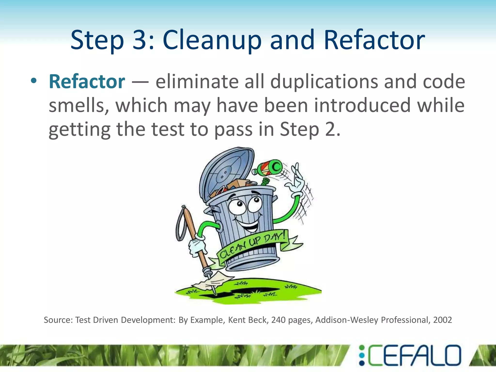 Step 3: Cleanup and Refactor • Refactor — eliminate all duplications and code smells, which may have been introduced while getting the test to pass in Step 2. Source: Test Driven Development: By Example, Kent Beck, 240 pages, Addison-Wesley Professional, 2002 