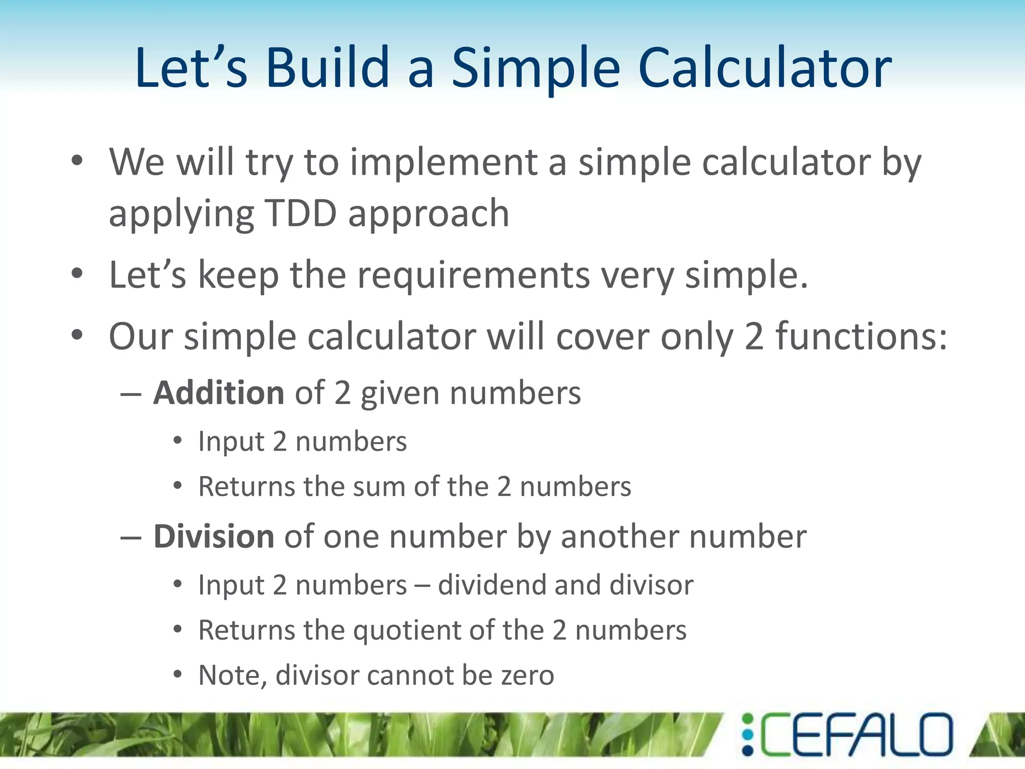 Let’s Build a Simple Calculator • We will try to implement a simple calculator by applying TDD approach • Let’s keep the requirements very simple. • Our simple calculator will cover only 2 functions: – Addition of 2 given numbers • Input 2 numbers • Returns the sum of the 2 numbers – Division of one number by another number • Input 2 numbers – dividend and divisor • Returns the quotient of the 2 numbers • Note, divisor cannot be zero 
