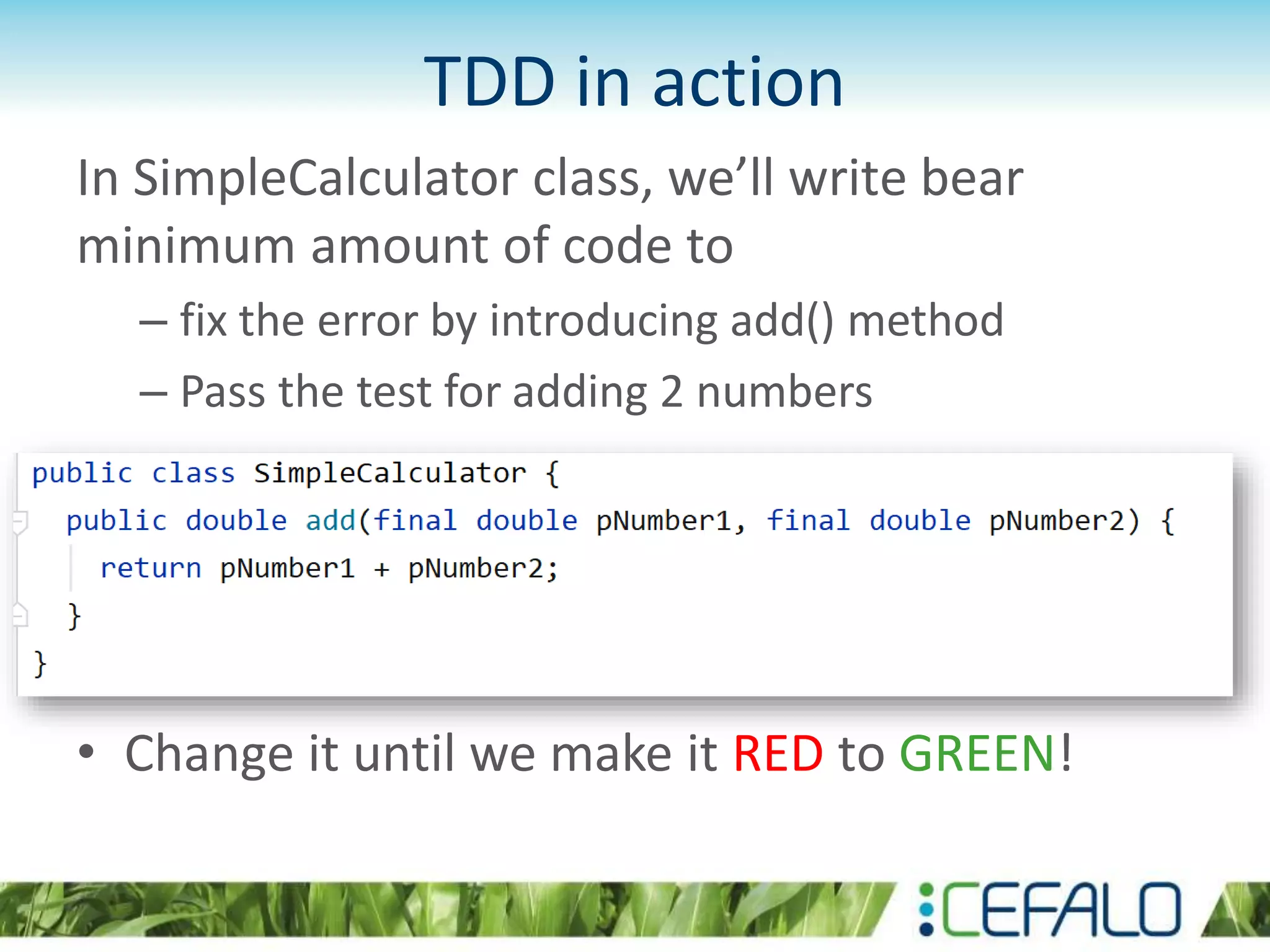 TDD in action In SimpleCalculator class, we’ll write bear minimum amount of code to – fix the error by introducing add() method – Pass the test for adding 2 numbers • Change it until we make it RED to GREEN! 