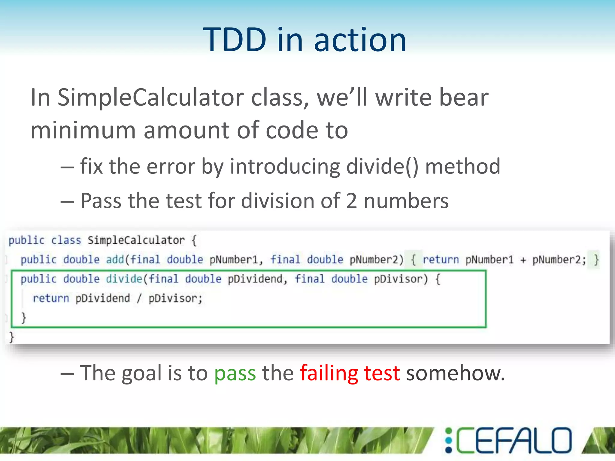 TDD in action In SimpleCalculator class, we’ll write bear minimum amount of code to – fix the error by introducing divide() method – Pass the test for division of 2 numbers – The goal is to pass the failing test somehow. 