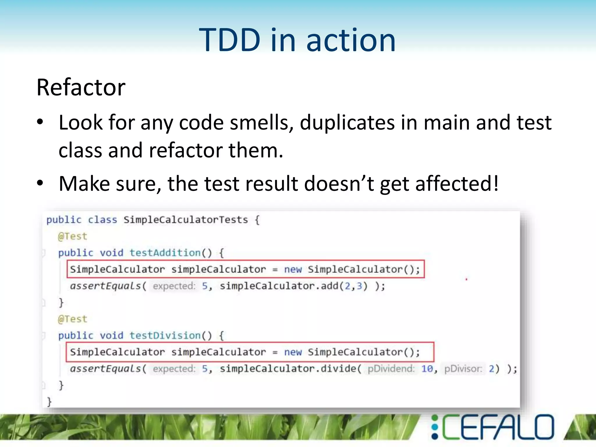 TDD in action Refactor • Look for any code smells, duplicates in main and test class and refactor them. • Make sure, the test result doesn’t get affected! 