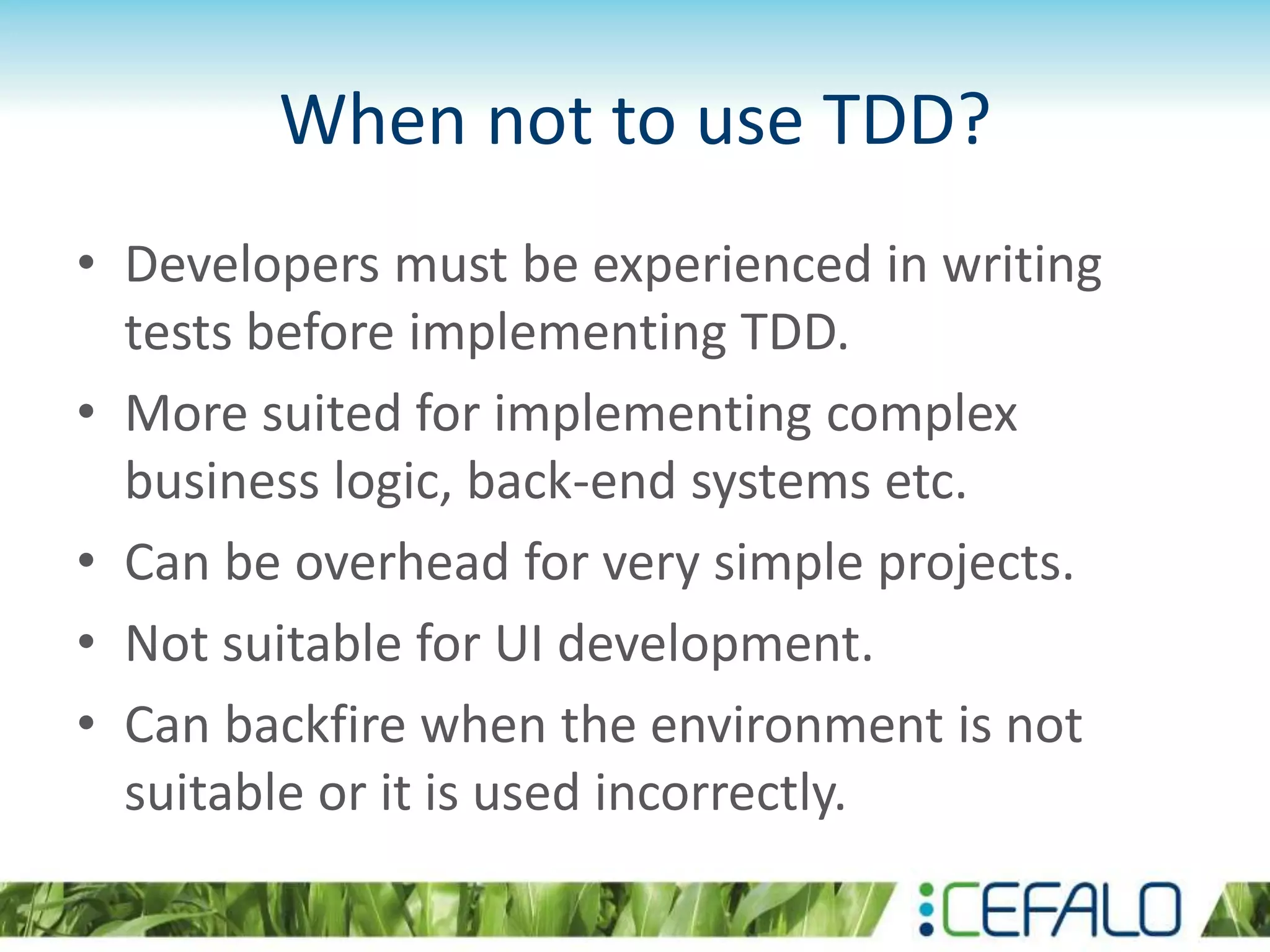 When not to use TDD? • Developers must be experienced in writing tests before implementing TDD. • More suited for implementing complex business logic, back-end systems etc. • Can be overhead for very simple projects. • Not suitable for UI development. • Can backfire when the environment is not suitable or it is used incorrectly. 