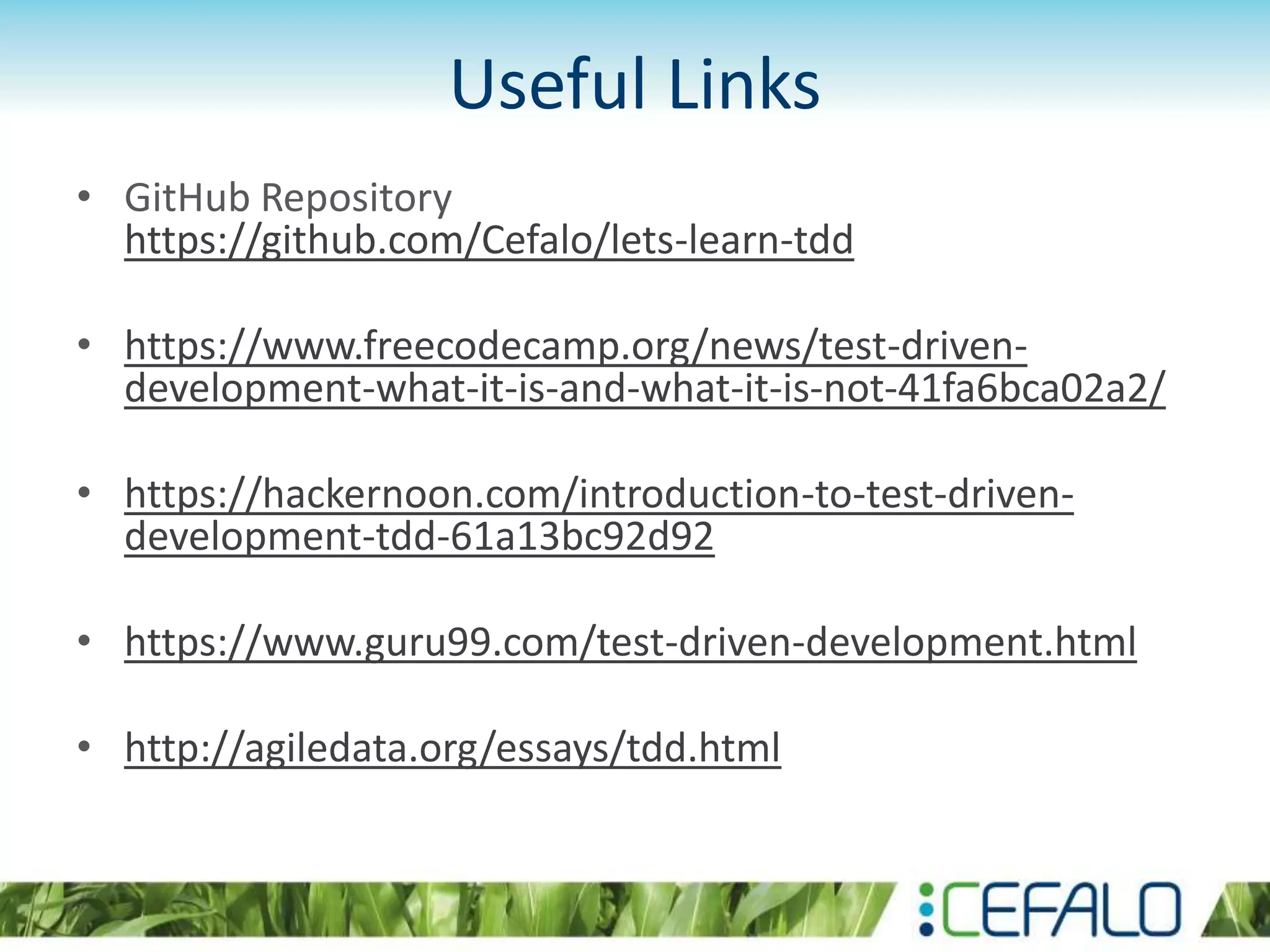 Useful Links • GitHub Repository https://github.com/Cefalo/lets-learn-tdd • https://www.freecodecamp.org/news/test-driven- development-what-it-is-and-what-it-is-not-41fa6bca02a2/ • https://hackernoon.com/introduction-to-test-driven- development-tdd-61a13bc92d92 • https://www.guru99.com/test-driven-development.html • http://agiledata.org/essays/tdd.html 