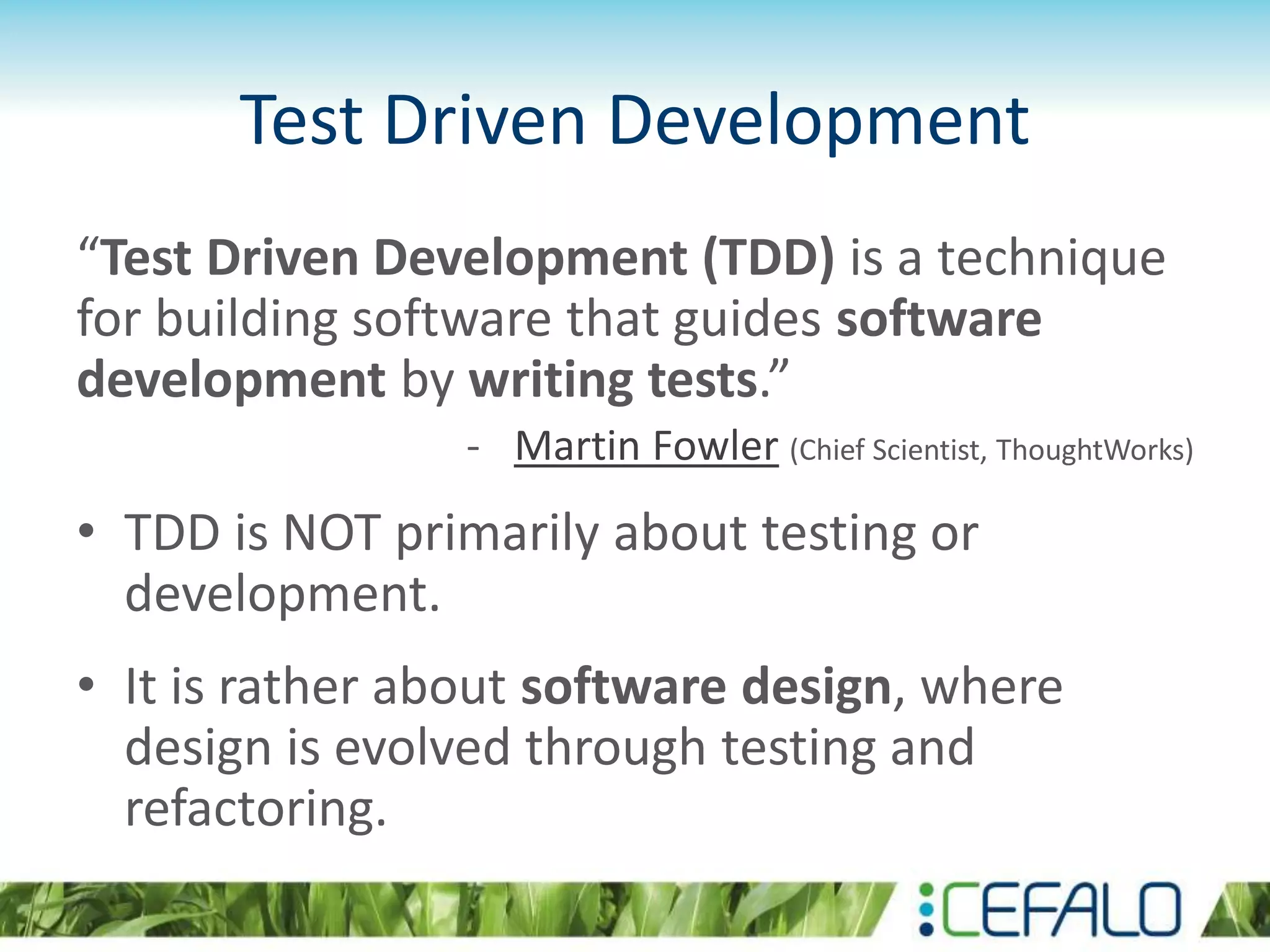 Test Driven Development “Test Driven Development (TDD) is a technique for building software that guides software development by writing tests.” - Martin Fowler (Chief Scientist, ThoughtWorks) • TDD is NOT primarily about testing or development. • It is rather about software design, where design is evolved through testing and refactoring. 