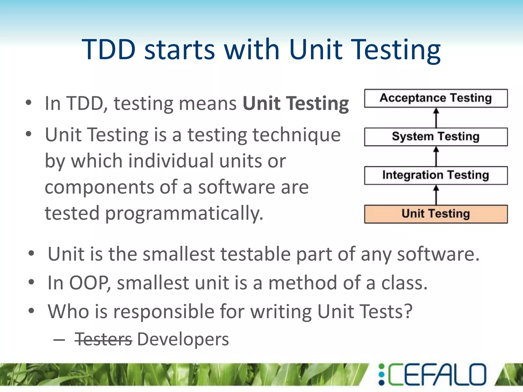 TDD starts with Unit Testing • In TDD, testing means Unit Testing • Unit Testing is a testing technique by which individual units or components of a software are tested programmatically. • Unit is the smallest testable part of any software. • In OOP, smallest unit is a method of a class. • Who is responsible for writing Unit Tests? – Testers Developers 