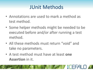 JUnit Methods
• Annotations are used to mark a method as
test method.
• Some helper methods might be needed to be
executed before and/or after running a test
method.
• All these methods must return “void” and
take no parameters.
• A test method must have at least one
Assertion in it.
 