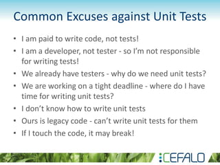 Common Excuses against Unit Tests
• I am paid to write code, not tests!
• I am a developer, not tester - so I’m not responsible
for writing tests!
• We already have testers - why do we need unit tests?
• We are working on a tight deadline - where do I have
time for writing unit tests?
• I don’t know how to write unit tests
• Ours is legacy code - can’t write unit tests for them
• If I touch the code, it may break!
 