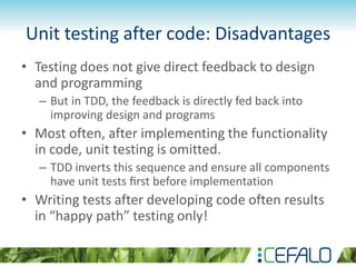 Unit testing after code: Disadvantages
• Testing does not give direct feedback to design
and programming
– But in TDD, the feedback is directly fed back into
improving design and programs
• Most often, after implementing the functionality
in code, unit testing is omitted.
– TDD inverts this sequence and ensure all components
have unit tests ﬁrst before implementation
• Writing tests after developing code often results
in “happy path” testing only!
 