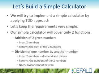 Let’s Build a Simple Calculator
• We will try to implement a simple calculator by
applying TDD approach
• Let’s keep the requirements very simple.
• Our simple calculator will cover only 2 functions:
– Addition of 2 given numbers
• Input 2 numbers
• Returns the sum of the 2 numbers
– Division of one number by another number
• Input 2 numbers – dividend and divisor
• Returns the quotient of the 2 numbers
• Note, divisor cannot be zero
 