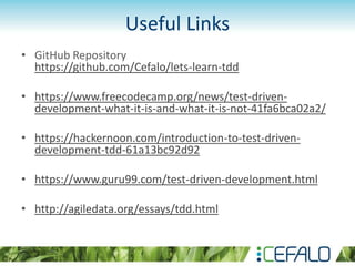 Useful Links
• GitHub Repository
https://github.com/Cefalo/lets-learn-tdd
• https://www.freecodecamp.org/news/test-driven-
development-what-it-is-and-what-it-is-not-41fa6bca02a2/
• https://hackernoon.com/introduction-to-test-driven-
development-tdd-61a13bc92d92
• https://www.guru99.com/test-driven-development.html
• http://agiledata.org/essays/tdd.html
 