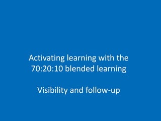 Activating learning with the
70:20:10 blended learning
Visibility and follow-up
 