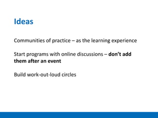 Ideas
Communities of practice – as the learning experience
Start programs with online discussions – don’t add
them after an event
Build work-out-loud circles
 