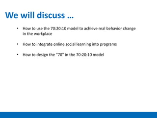 • How to use the 70:20:10 model to achieve real behavior change
in the workplace
• How to integrate online social learning into programs
• How to design the “70” in the 70:20:10 model
We will discuss …
 