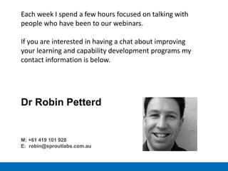 Each week I spend a few hours focused on talking with
people who have been to our webinars.
If you are interested in having a chat about improving
your learning and capability development programs my
contact information is below.
Dr Robin Petterd
M: +61 419 101 928
E: robin@sproutlabs.com.au
 
