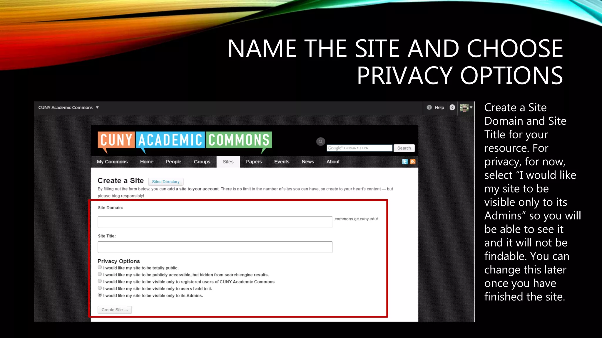 NAME THE SITE AND CHOOSE
PRIVACY OPTIONS
Create a Site
Domain and Site
Title for your
resource. For
privacy, for now,
select “I would like
my site to be
visible only to its
Admins” so you will
be able to see it
and it will not be
findable. You can
change this later
once you have
finished the site.
 