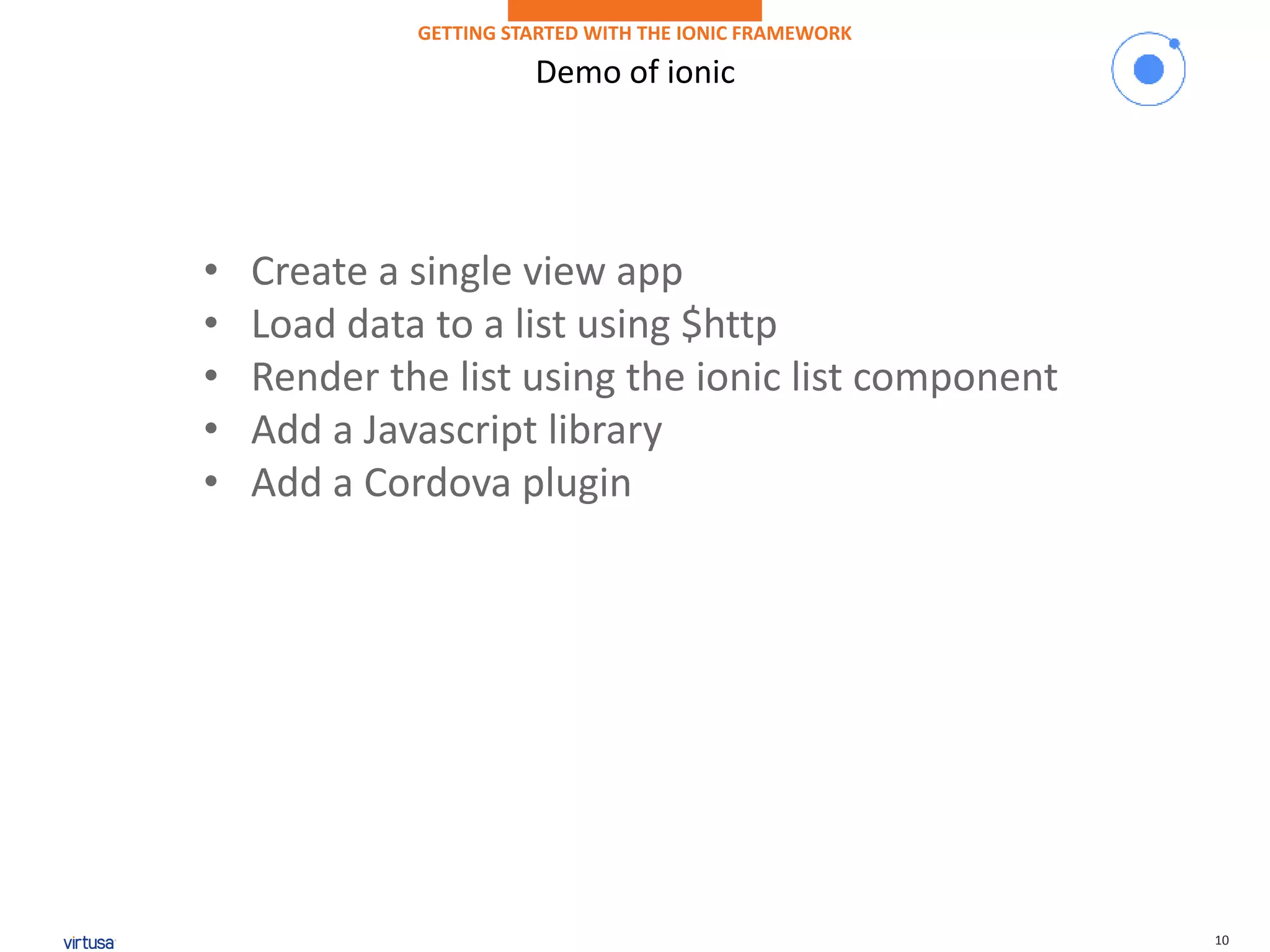 10
Demo of ionic
GETTING STARTED WITH THE IONIC FRAMEWORK
• Create a single view app
• Load data to a list using $http
• Render the list using the ionic list component
• Add a Javascript library
• Add a Cordova plugin
 