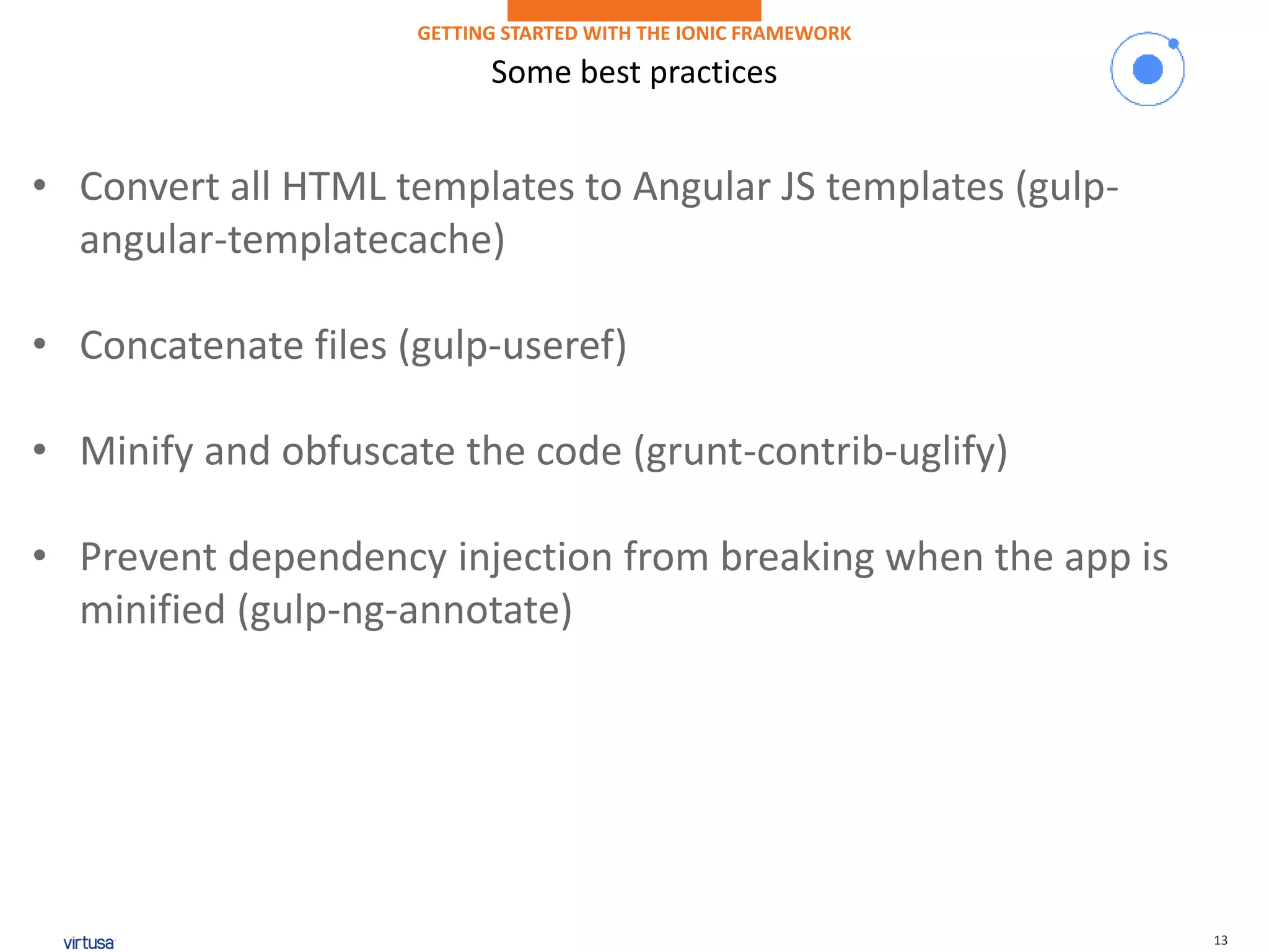 13
Some best practices
GETTING STARTED WITH THE IONIC FRAMEWORK
• Convert all HTML templates to Angular JS templates (gulp-
angular-templatecache)
• Concatenate files (gulp-useref)
• Minify and obfuscate the code (grunt-contrib-uglify)
• Prevent dependency injection from breaking when the app is
minified (gulp-ng-annotate)
 