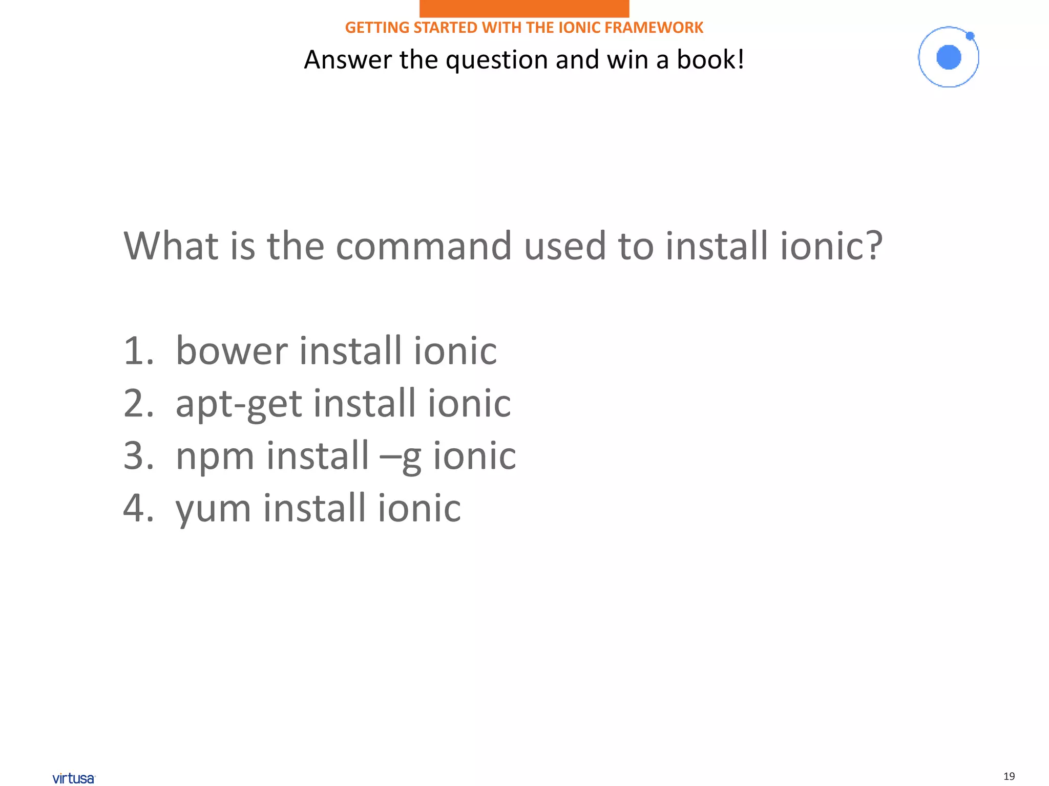 19
Answer the question and win a book!
GETTING STARTED WITH THE IONIC FRAMEWORK
What is the command used to install ionic?
1. bower install ionic
2. apt-get install ionic
3. npm install –g ionic
4. yum install ionic
 