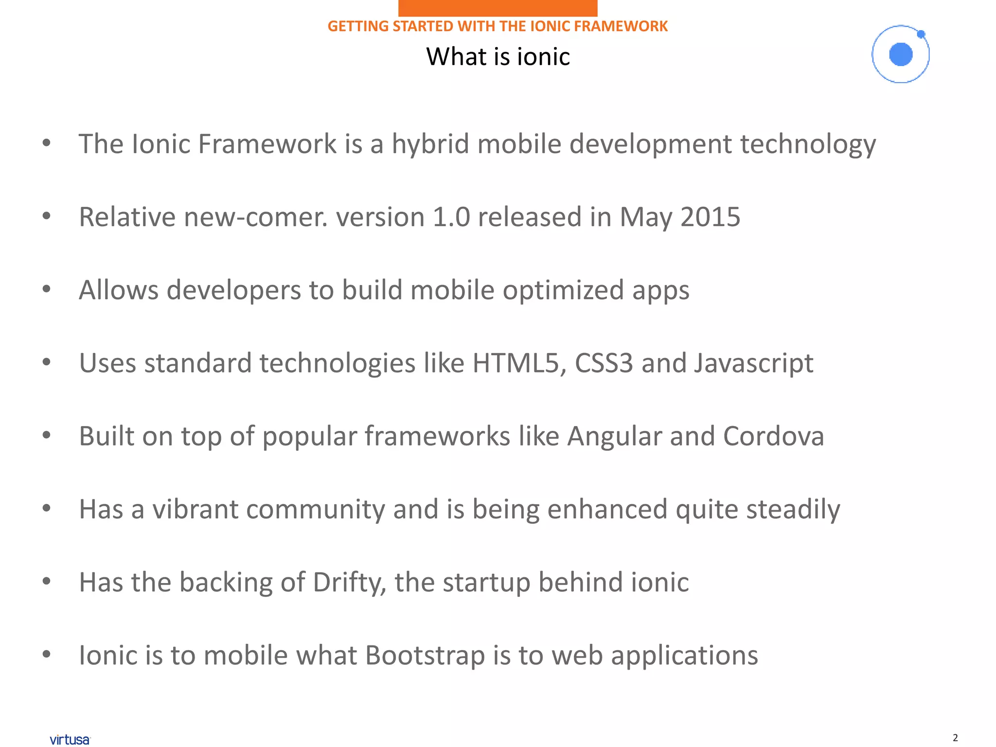 2
What is ionic
GETTING STARTED WITH THE IONIC FRAMEWORK
• The Ionic Framework is a hybrid mobile development technology
• Relative new-comer. version 1.0 released in May 2015
• Allows developers to build mobile optimized apps
• Uses standard technologies like HTML5, CSS3 and Javascript
• Built on top of popular frameworks like Angular and Cordova
• Has a vibrant community and is being enhanced quite steadily
• Has the backing of Drifty, the startup behind ionic
• Ionic is to mobile what Bootstrap is to web applications
 