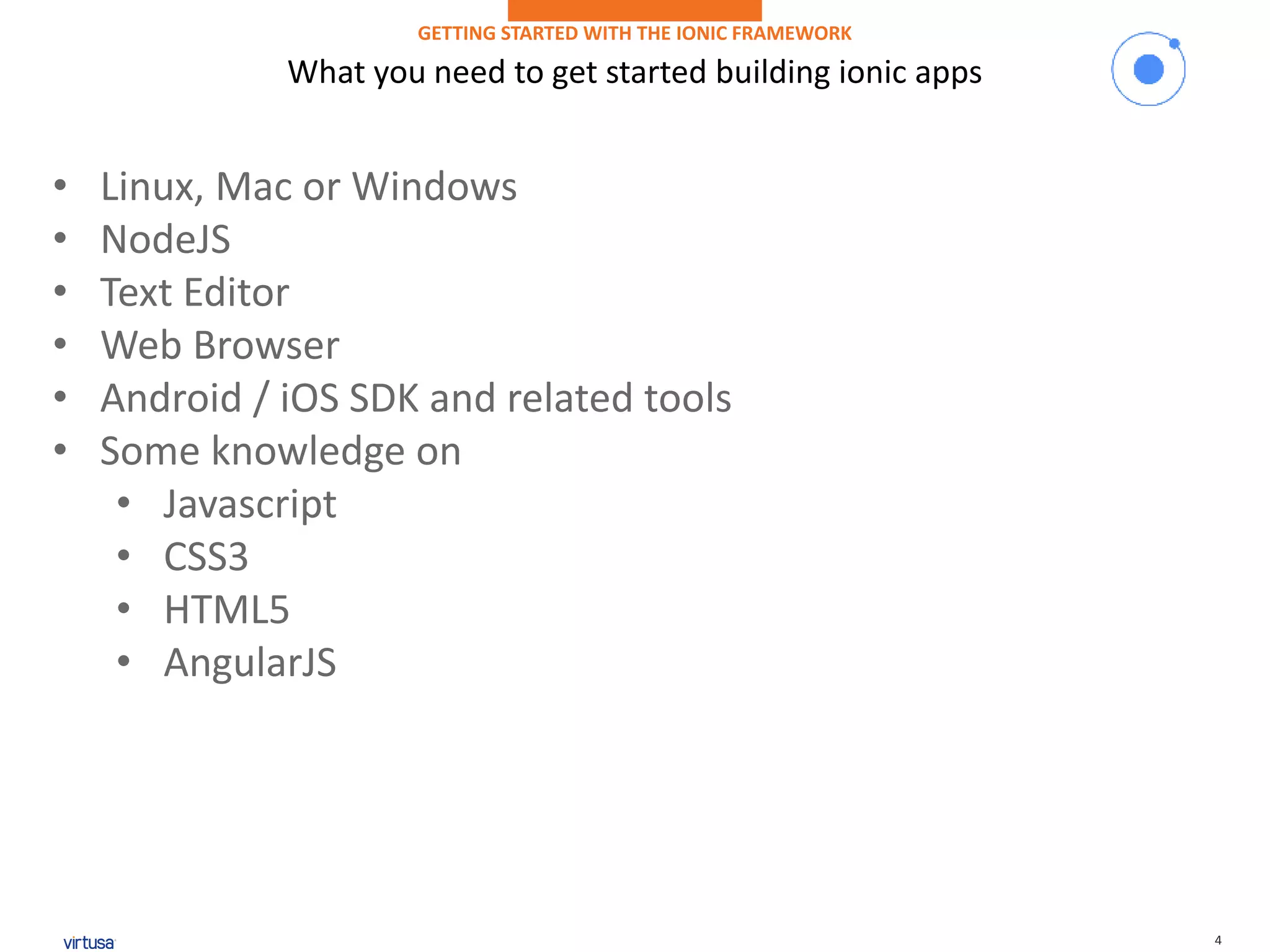 4
What you need to get started building ionic apps
GETTING STARTED WITH THE IONIC FRAMEWORK
• Linux, Mac or Windows
• NodeJS
• Text Editor
• Web Browser
• Android / iOS SDK and related tools
• Some knowledge on
• Javascript
• CSS3
• HTML5
• AngularJS
 