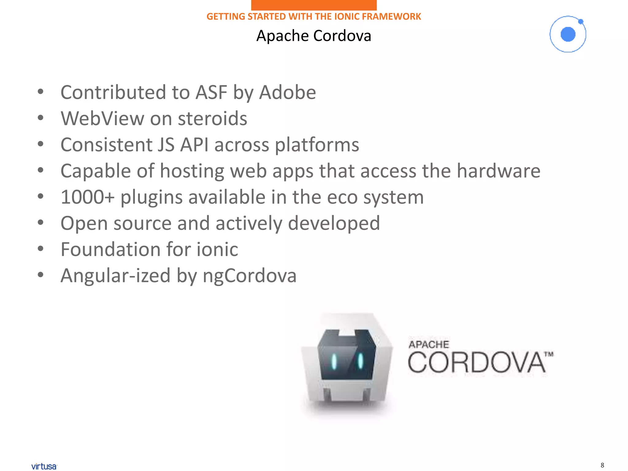 8
Apache Cordova
GETTING STARTED WITH THE IONIC FRAMEWORK
• Contributed to ASF by Adobe
• WebView on steroids
• Consistent JS API across platforms
• Capable of hosting web apps that access the hardware
• 1000+ plugins available in the eco system
• Open source and actively developed
• Foundation for ionic
• Angular-ized by ngCordova
 