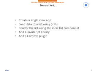 10
Demo of ionic
GETTING STARTED WITH THE IONIC FRAMEWORK
• Create a single view app
• Load data to a list using $http
• Render the list using the ionic list component
• Add a Javascript library
• Add a Cordova plugin
 