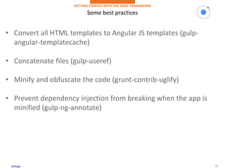 13
Some best practices
GETTING STARTED WITH THE IONIC FRAMEWORK
• Convert all HTML templates to Angular JS templates (gulp-
angular-templatecache)
• Concatenate files (gulp-useref)
• Minify and obfuscate the code (grunt-contrib-uglify)
• Prevent dependency injection from breaking when the app is
minified (gulp-ng-annotate)
 