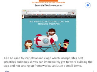 15
Essential Tools – yeoman
GETTING STARTED WITH THE IONIC FRAMEWORK
Can be used to scaffold an ionic app which incorporates best
practices and tools so you can immediately get to work building the
app and not setting up frameworks. Let’s see a small demo.
 