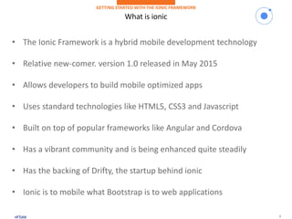 2
What is ionic
GETTING STARTED WITH THE IONIC FRAMEWORK
• The Ionic Framework is a hybrid mobile development technology
• Relative new-comer. version 1.0 released in May 2015
• Allows developers to build mobile optimized apps
• Uses standard technologies like HTML5, CSS3 and Javascript
• Built on top of popular frameworks like Angular and Cordova
• Has a vibrant community and is being enhanced quite steadily
• Has the backing of Drifty, the startup behind ionic
• Ionic is to mobile what Bootstrap is to web applications
 