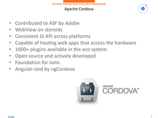 8
Apache Cordova
GETTING STARTED WITH THE IONIC FRAMEWORK
• Contributed to ASF by Adobe
• WebView on steroids
• Consistent JS API across platforms
• Capable of hosting web apps that access the hardware
• 1000+ plugins available in the eco system
• Open source and actively developed
• Foundation for ionic
• Angular-ized by ngCordova
 