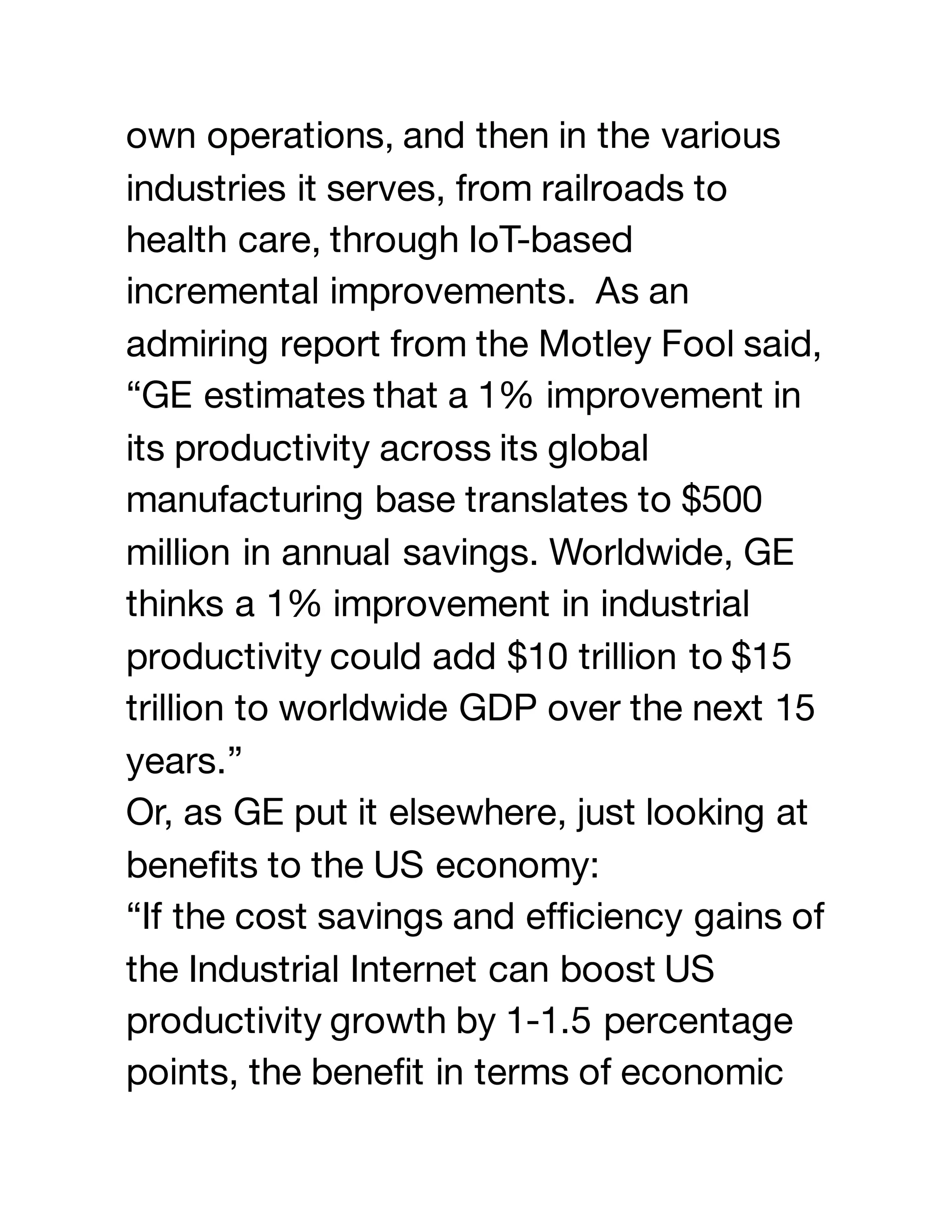 own operations, and then in the various
industries it serves, from railroads to
health care, through IoT-based
incremental improvements. As an
admiring report from the Motley Fool said,
“GE estimates that a 1% improvement in
its productivity across its global
manufacturing base translates to $500
million in annual savings. Worldwide, GE
thinks a 1% improvement in industrial
productivity could add $10 trillion to $15
trillion to worldwide GDP over the next 15
years.”
Or, as GE put it elsewhere, just looking at
benefits to the US economy:
“If the cost savings and efficiency gains of
the Industrial Internet can boost US
productivity growth by 1-1.5 percentage
points, the benefit in terms of economic
 