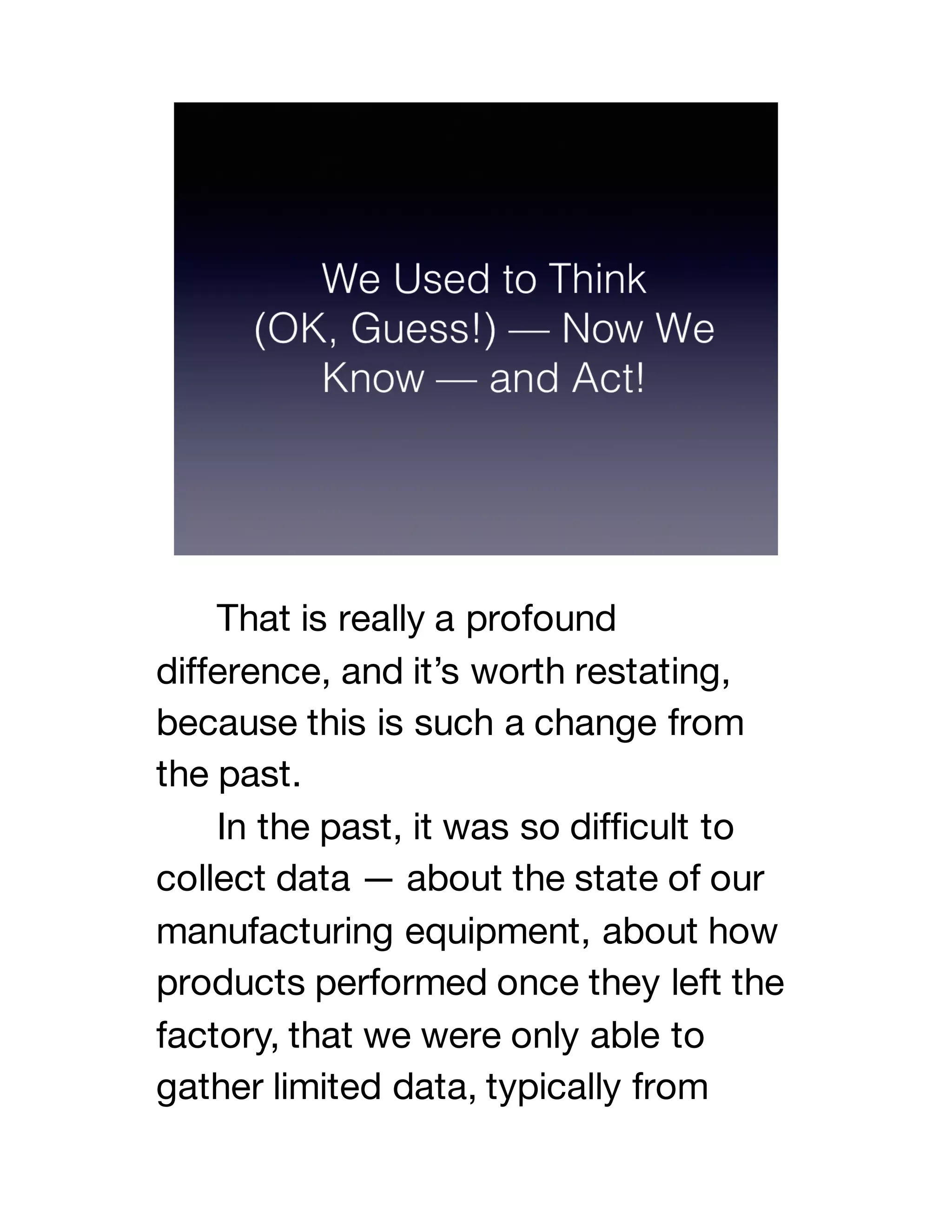 That is really a profound
difference, and it’s worth restating,
because this is such a change from
the past.
In the past, it was so difficult to
collect data — about the state of our
manufacturing equipment, about how
products performed once they left the
factory, that we were only able to
gather limited data, typically from
 