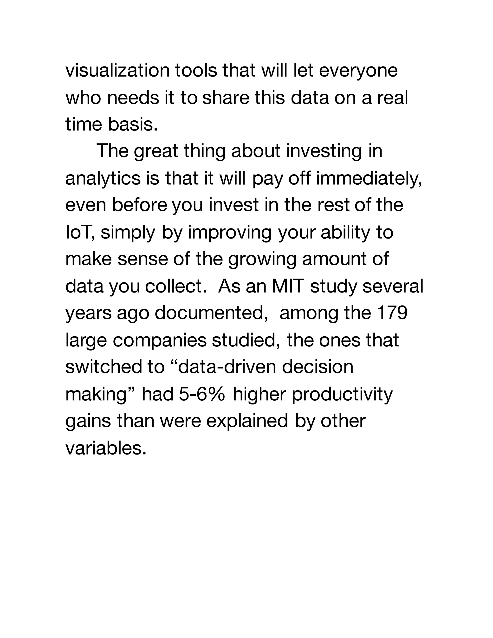 visualization tools that will let everyone
who needs it to share this data on a real
time basis.
The great thing about investing in
analytics is that it will pay off immediately,
even before you invest in the rest of the
IoT, simply by improving your ability to
make sense of the growing amount of
data you collect. As an MIT study several
years ago documented, among the 179
large companies studied, the ones that
switched to “data-driven decision
making” had 5-6% higher productivity
gains than were explained by other
variables.
 